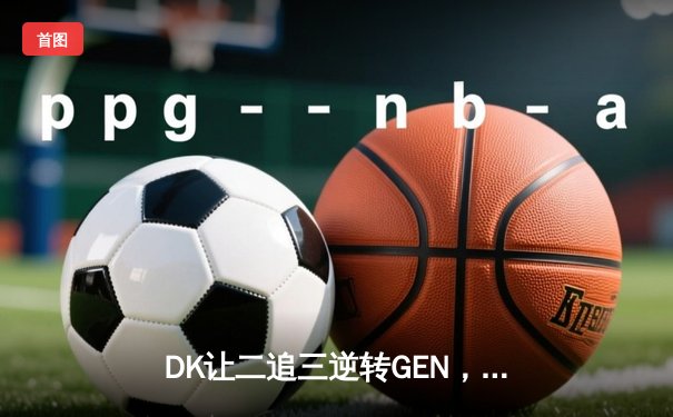 DK让二追三逆转GEN，BeryL巴德神钩锁定LCK夏季赛决赛席位