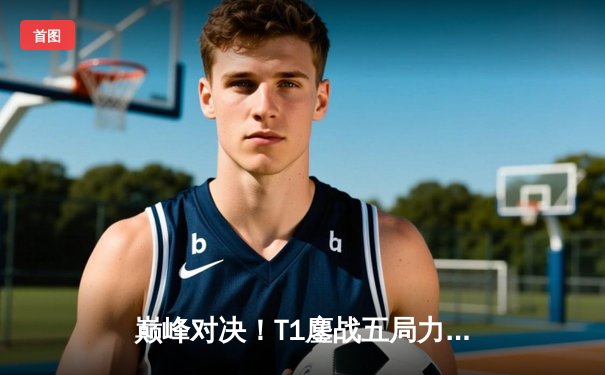 巅峰对决！T1鏖战五局力克GEN，Faker沙皇致命一击锁定胜局