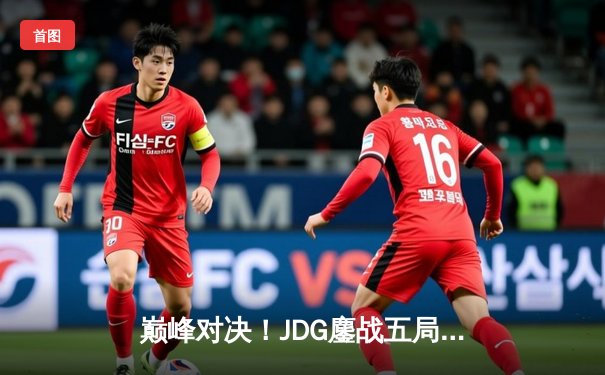 巅峰对决！JDG鏖战五局险胜T1，369神级纳尔奠定胜局