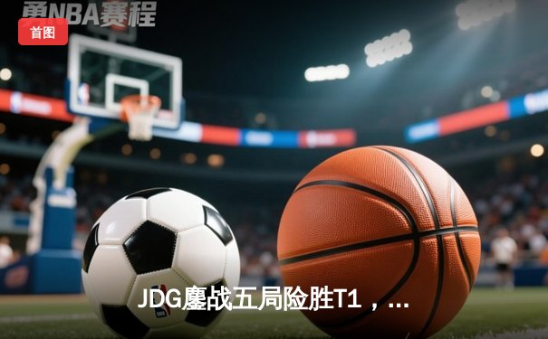 JDG鏖战五局险胜T1，369关键团战定乾坤，LPL锁定第四座MSI奖杯