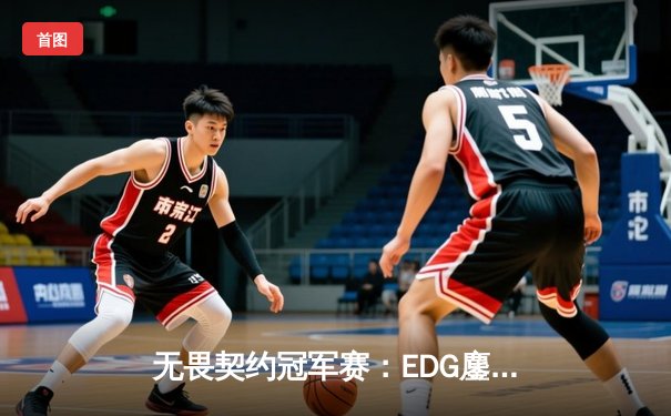 无畏契约冠军赛：EDG鏖战五局力挫PRX，ZmjjKK极限五杀锁定胜局