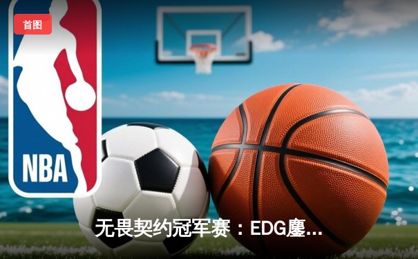 无畏契约冠军赛：EDG鏖战五局力克PRX，ZmjjKK绝境狂狙锁定总决赛席位
