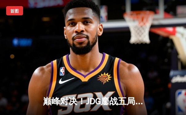 巅峰对决！JDG鏖战五局险胜T1，369神级凯南锁定MSI决赛席位