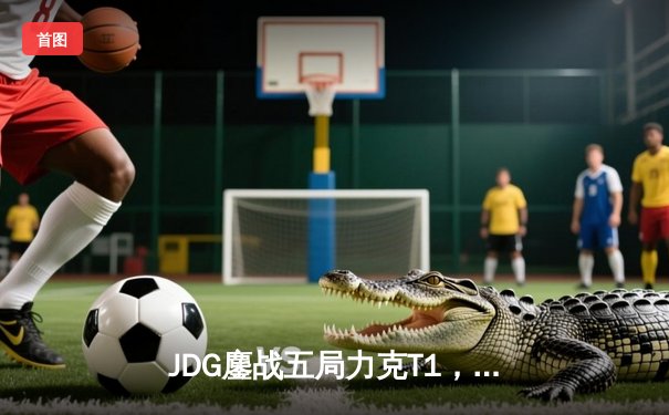 JDG鏖战五局力克T1，369兰博关键团战焚尽苍穹