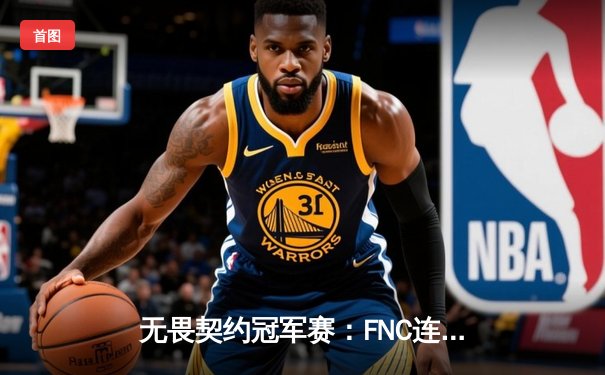 无畏契约冠军赛：FNC连扳三局上演惊天逆转，斩获2023全球总冠军